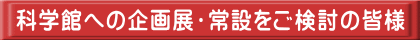 科学館への企画展・常設をご検討の皆様